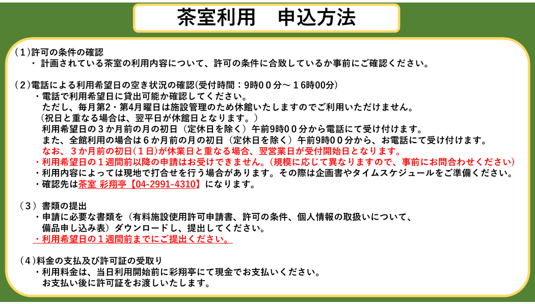 茶室利用申込方法　(1)許可の条件の確認 　  ・ 計画されている茶室の利用内容について、許可の条件に合致しているか事前にご確認ください。  (2)電話による利用希望日の空き状況の確認(受付時間：9時00分〜16時00分) 　　・電話で利用希望日に貸出可能か確認してください。 　　　ただし、毎月第2・第4月曜日は施設管理のため休館いたしますのでご利用いただけません。 　　 （祝日と重なる場合は、翌平日が休館日となります。） 　　　利用希望日の3か月前の月の初日（定休日を除く）午前9時00分から電話にて受け付けます。 　　　また、全館利用の場合は6か月前の月の初日（定休日を除く）午前9時00分から、お電話にて受け付けます。 　　　なお、3か月前の初日(1日)が休業日と重なる場合、翌営業日が受付開始日となります。 　　・利用希望日の1週間前以降の申請はお受けできません。(規模に応じて異なりますので、事前にお問合わせください) 　　・利用内容によっては現地で打合せを行う場合があります。その際は企画書やタイムスケジュールをご準備ください。 　　・確認先は茶室 彩翔亭【04-2991-4310】になります。  （3）書類の提出 　　・申請に必要な書類を（有料施設使用許可申請書、許可の条件、個人情報の取扱いについて、 　　　備品申し込み表）ダウンロードし、提出してください。 　　・利用希望日の1週間前までにご提出ください。      (4)料金の支払及び許可証の受取り 　　・利用料金は、当日利用開始前に彩翔亭にて現金でお支払いください。 　　　お支払い後に許可証をお渡しいたします。