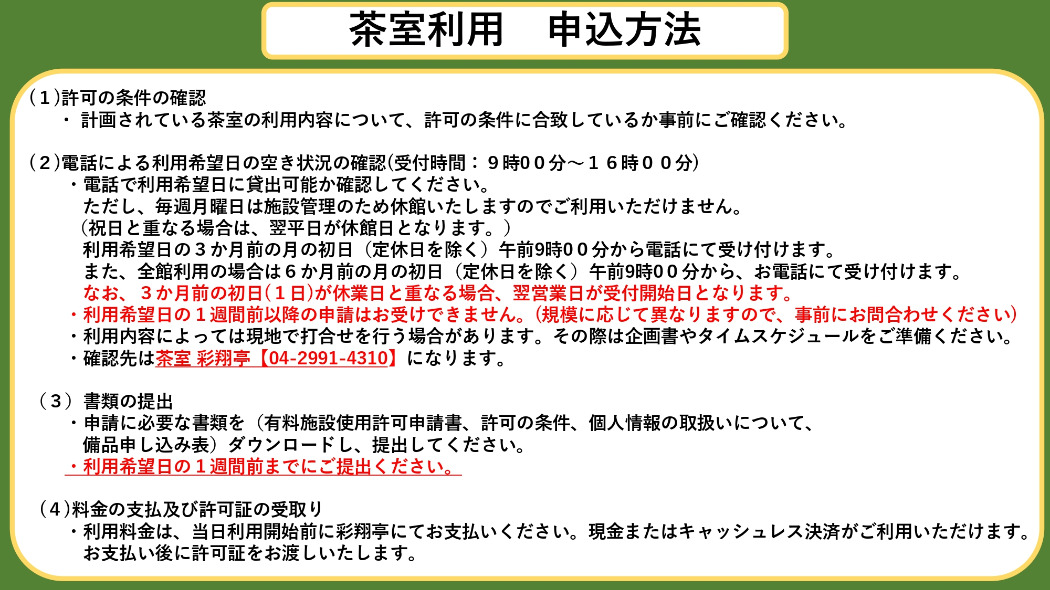 茶室利用申込方法 (1)許可の条件の確認 ・ 計画されている茶室の利用内容について、許可の条件に合致しているか事前にご確認ください。 (2)電話による利用希望日の空き状況の確認(受付時間:9時00分〜16時00分) ・電話で利用希望日に貸出可能か確認してください。 ただし、毎月第2・第4月曜日は施設管理のため休館いたしますのでご利用いただけません。 (祝日と重なる場合は、翌平日が休館日となります。) 利用希望日の3か月前の月の初日(定休日を除く)午前9時00分から電話にて受け付けます。 また、全館利用の場合は6か月前の月の初日(定休日を除く)午前9時00分から、お電話にて受け付けます。 なお、3か月前の初日(1日)が休業日と重なる場合、翌営業日が受付開始日となります。 ・利用希望日の1週間前以降の申請はお受けできません。(規模に応じて異なりますので、事前にお問合わせください) ・利用内容によっては現地で打合せを行う場合があります。その際は企画書やタイムスケジュールをご準備ください。 ・確認先は茶室 彩翔亭【04-2991-4310】になります。 (3)書類の提出 ・申請に必要な書類を(有料施設使用許可申請書、許可の条件、個人情報の取扱いについて、 備品申し込み表)ダウンロードし、提出してください。 ・利用希望日の1週間前までにご提出ください。 (4)料金の支払及び許可証の受取り ・利用料金は、当日利用開始前に彩翔亭にて現金でお支払いください。 お支払い後に許可証をお渡しいたします。